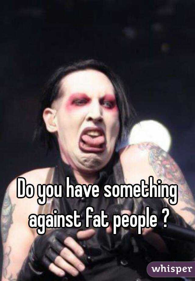 Do you have something against fat people ?