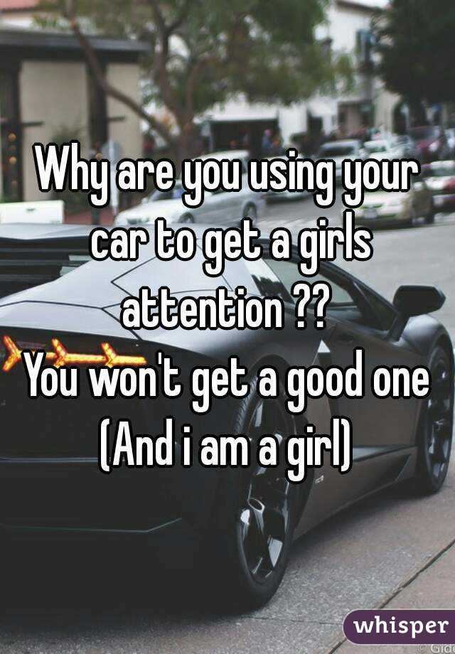 Why are you using your car to get a girls attention ?? 
You won't get a good one
(And i am a girl)