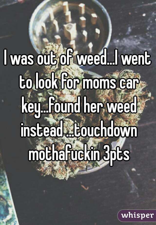 I was out of weed...I went to look for moms car key...found her weed instead ...touchdown mothafuckin 3pts