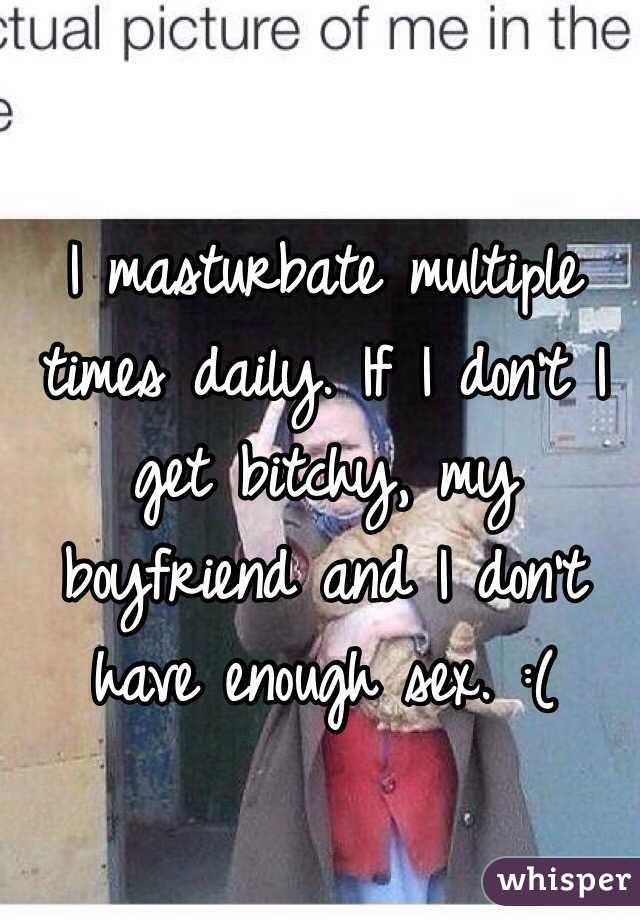 I masturbate multiple times daily. If I don't I get bitchy, my boyfriend and I don't have enough sex. :(