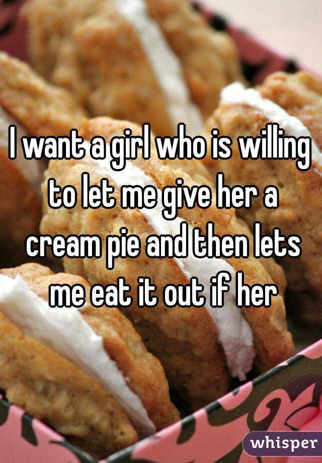 I want a girl who is willing to let me give her a cream pie and then lets me eat it out if her