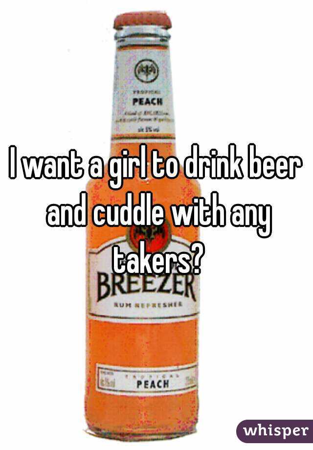 I want a girl to drink beer and cuddle with any takers?