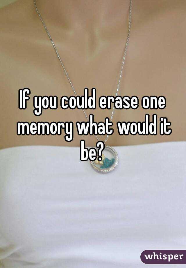 If you could erase one memory what would it be? 
