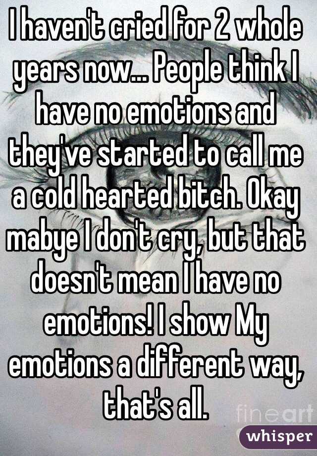 I haven't cried for 2 whole years now... People think I have no emotions and they've started to call me a cold hearted bitch. Okay mabye I don't cry, but that doesn't mean I have no emotions! I show My emotions a different way, that's all.