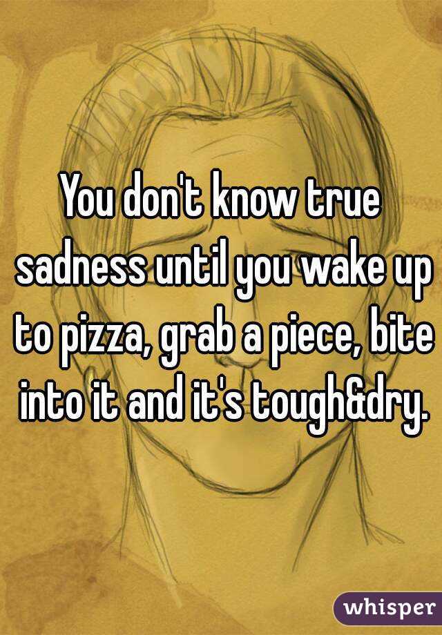 You don't know true sadness until you wake up to pizza, grab a piece, bite into it and it's tough&dry.