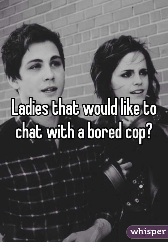 Ladies that would like to chat with a bored cop?