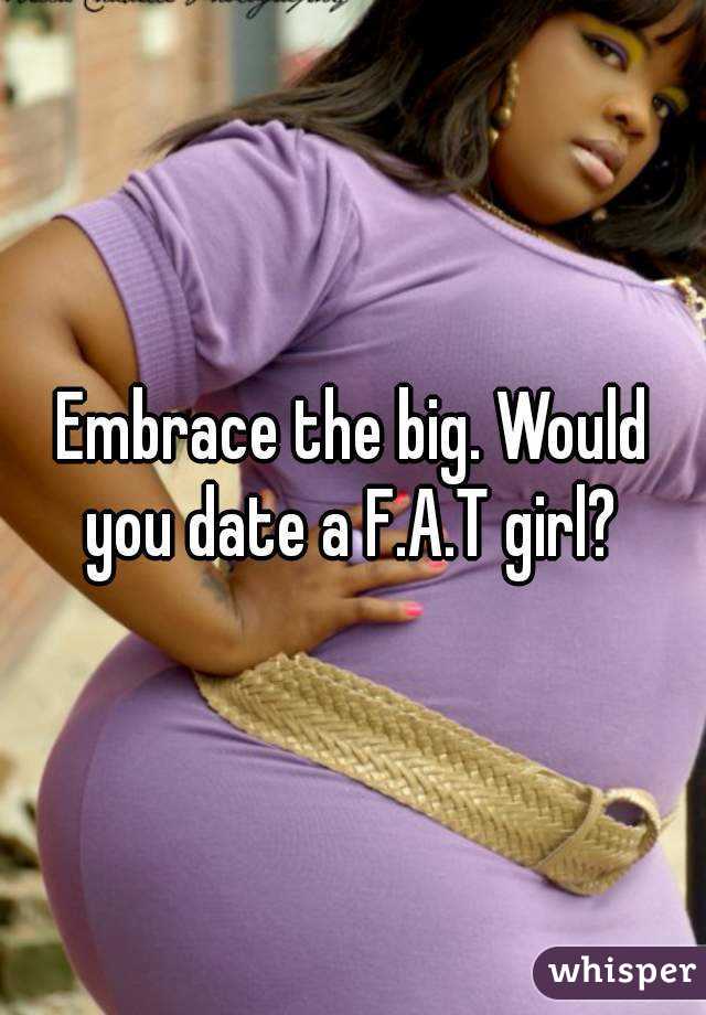 Embrace the big. Would you date a F.A.T girl? 