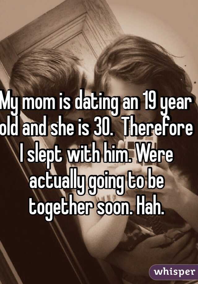 My mom is dating an 19 year old and she is 30.  Therefore I slept with him. Were actually going to be together soon. Hah.