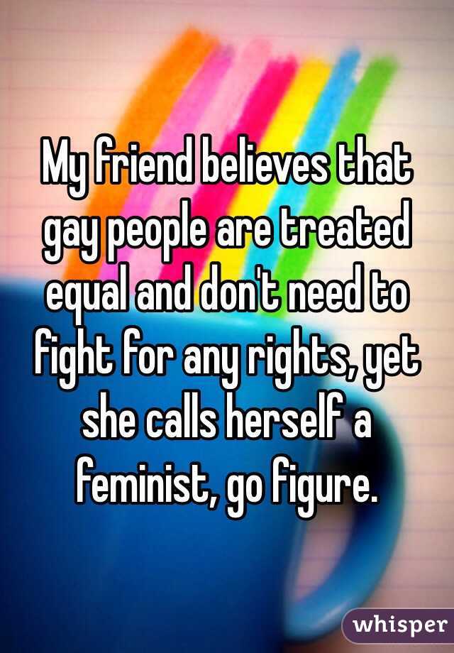 My friend believes that gay people are treated equal and don't need to fight for any rights, yet she calls herself a feminist, go figure.