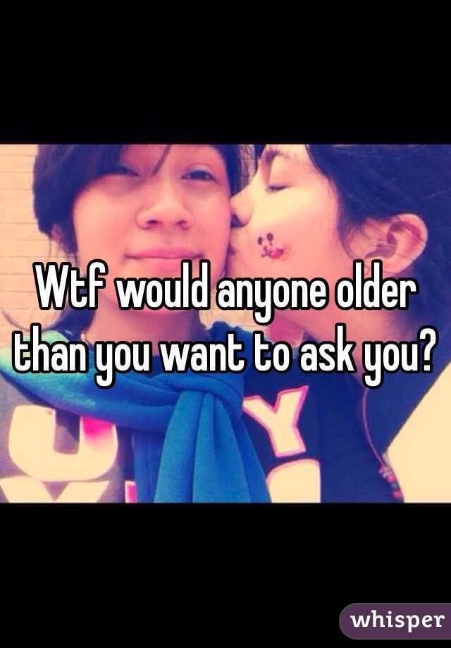 Wtf would anyone older than you want to ask you?