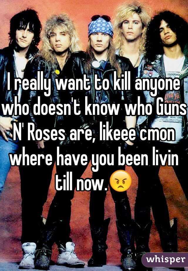 I really want to kill anyone who doesn't know who Guns N' Roses are, likeee cmon where have you been livin till now.😠