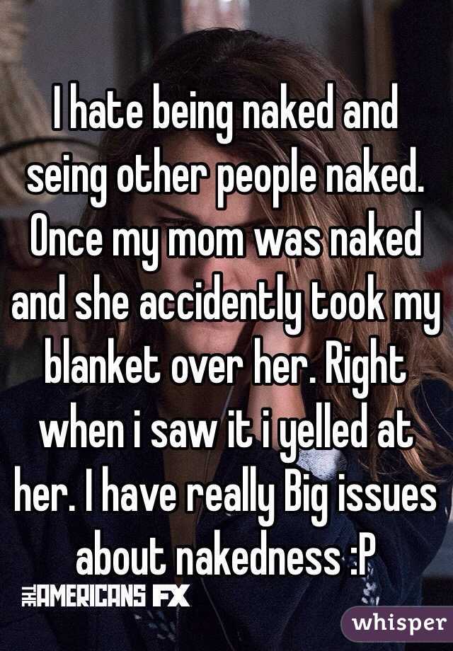 I hate being naked and seing other people naked. Once my mom was naked and she accidently took my blanket over her. Right when i saw it i yelled at her. I have really Big issues about nakedness :P