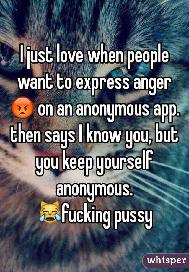 I just love when people want to express anger 😡 on an anonymous app. then says I know you, but you keep yourself anonymous. 
😹fucking pussy