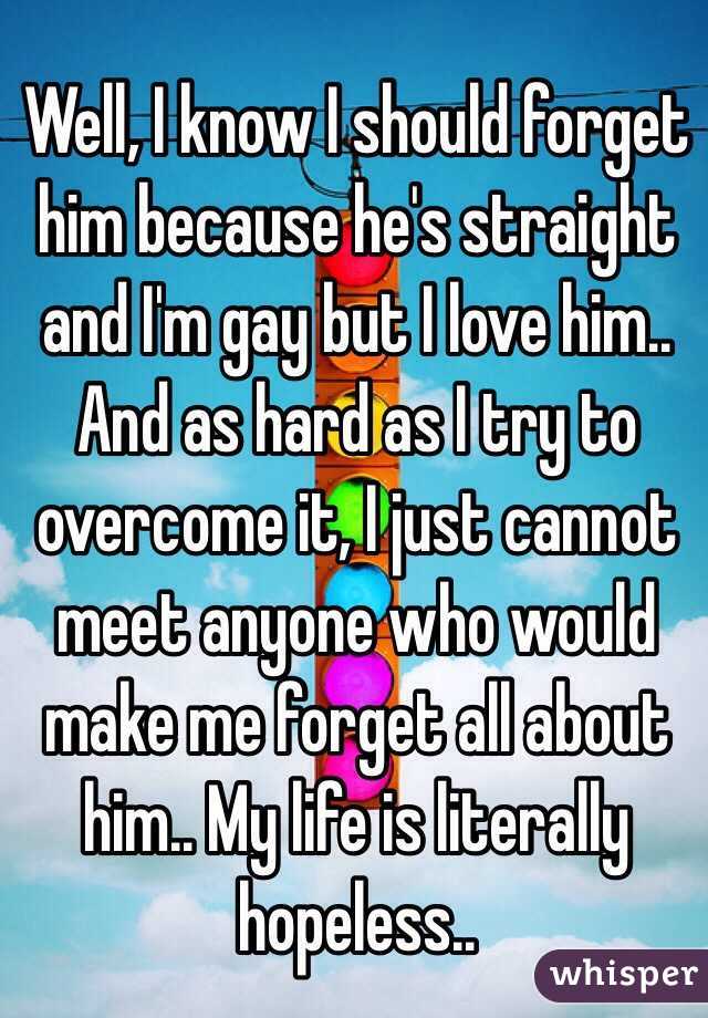 Well, I know I should forget him because he's straight and I'm gay but I love him.. And as hard as I try to overcome it, I just cannot meet anyone who would make me forget all about him.. My life is literally hopeless..