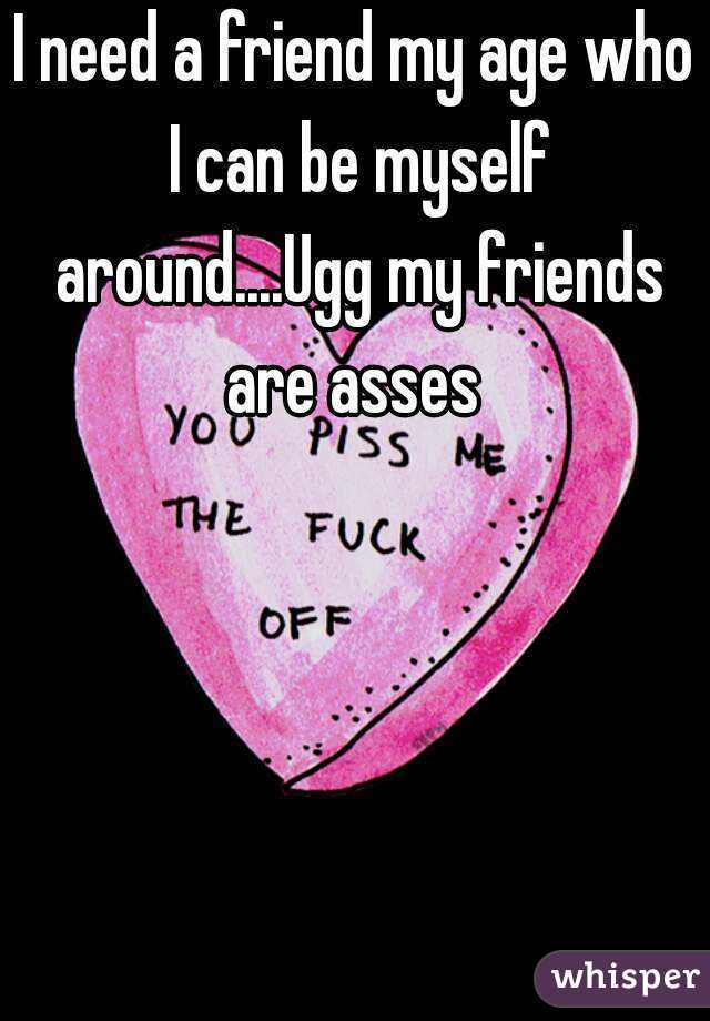 I need a friend my age who I can be myself around....Ugg my friends are asses 