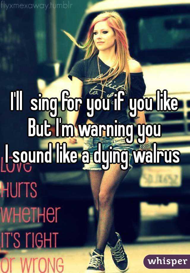 I'll  sing for you if you like
But I'm warning you
I sound like a dying walrus 