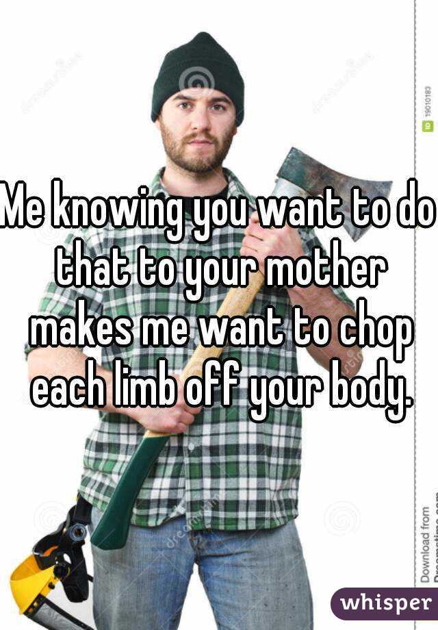 Me knowing you want to do that to your mother makes me want to chop each limb off your body.