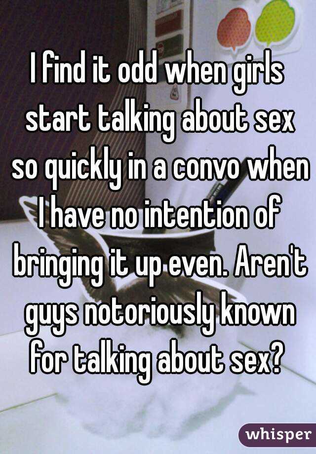 I find it odd when girls start talking about sex so quickly in a convo when I have no intention of bringing it up even. Aren't guys notoriously known for talking about sex? 