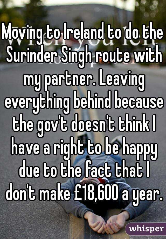 Moving to Ireland to do the Surinder Singh route with my partner. Leaving everything behind because the gov't doesn't think I have a right to be happy due to the fact that I don't make £18,600 a year.