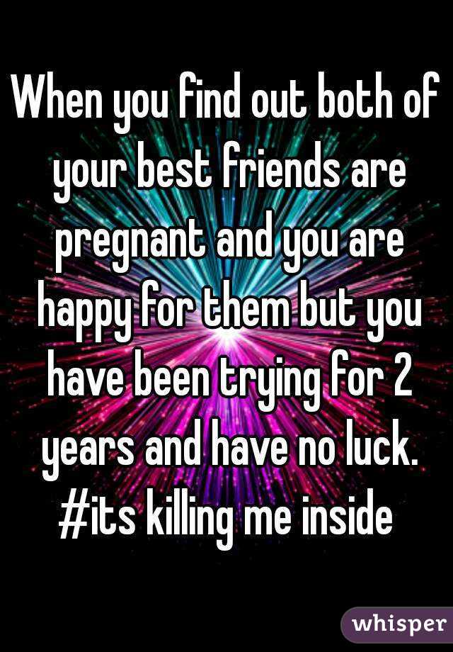 When you find out both of your best friends are pregnant and you are happy for them but you have been trying for 2 years and have no luck. #its killing me inside 