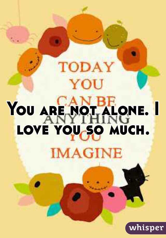 You are not alone. I love you so much.