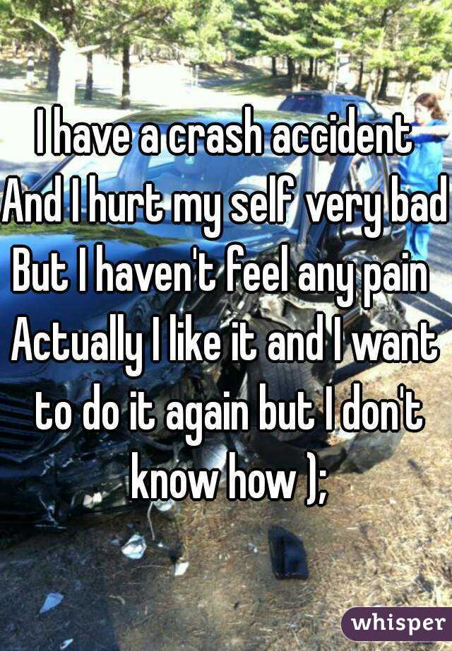 I have a crash accident
And I hurt my self very bad
But I haven't feel any pain 
Actually I like it and I want to do it again but I don't know how );