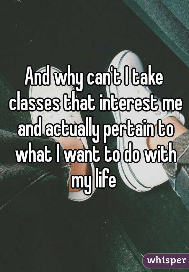 And why can't I take classes that interest me and actually pertain to what I want to do with my life 
