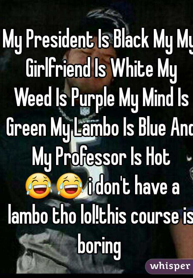 My President Is Black My My Girlfriend Is White My Weed Is Purple My Mind Is Green My Lambo Is Blue And My Professor Is Hot 😂😂 i don't have a lambo tho lol!this course is boring 