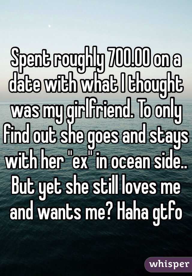 Spent roughly 700.00 on a date with what I thought was my girlfriend. To only find out she goes and stays with her "ex" in ocean side.. But yet she still loves me and wants me? Haha gtfo