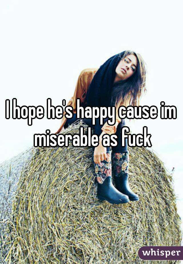I hope he's happy cause im miserable as fuck