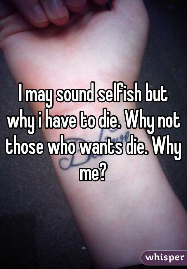 I may sound selfish but why i have to die. Why not those who wants die. Why me?