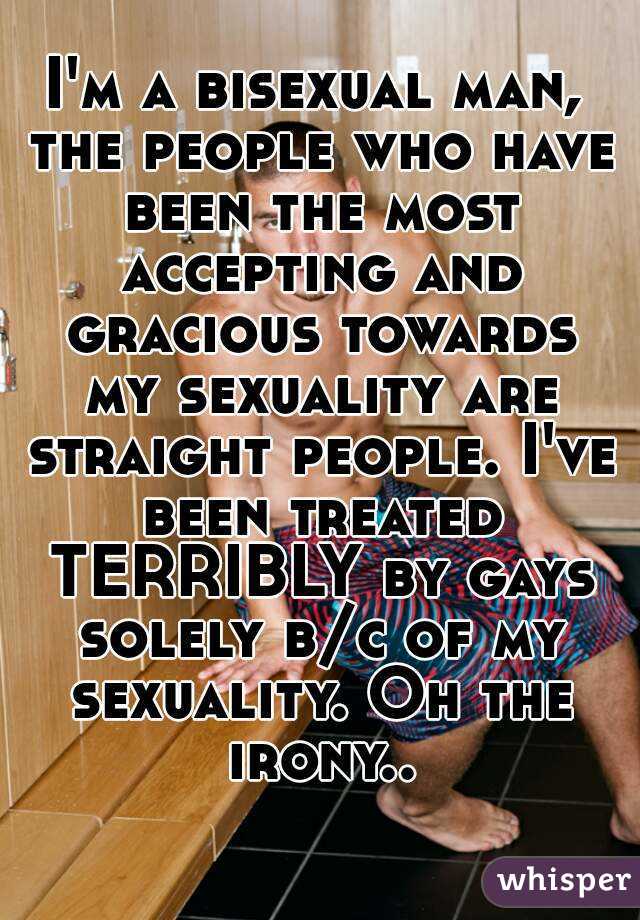 I'm a bisexual man, the people who have been the most accepting and gracious towards my sexuality are straight people. I've been treated TERRIBLY by gays solely b/c of my sexuality. Oh the irony..