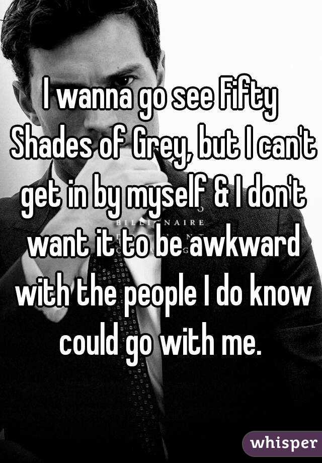 I wanna go see Fifty Shades of Grey, but I can't get in by myself & I don't want it to be awkward with the people I do know could go with me. 