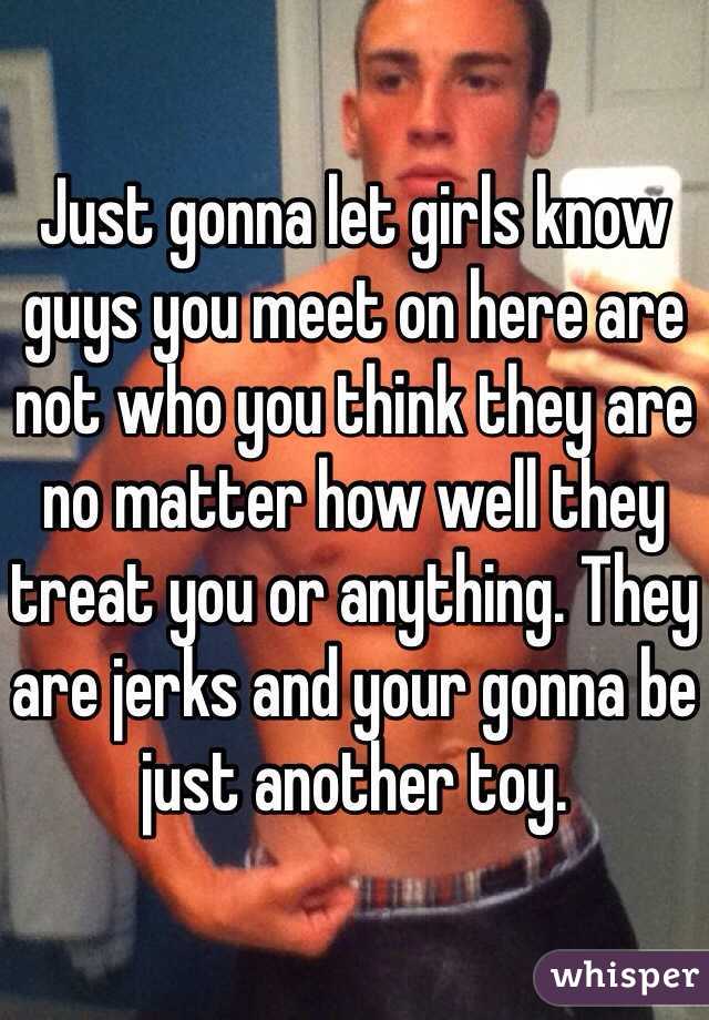 Just gonna let girls know guys you meet on here are not who you think they are no matter how well they treat you or anything. They are jerks and your gonna be just another toy. 