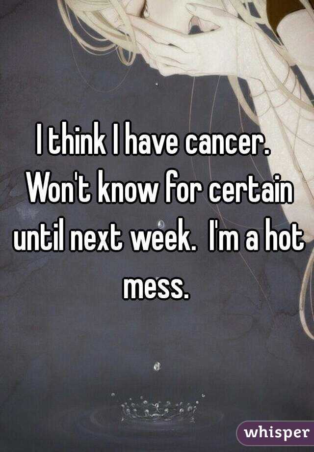 I think I have cancer.  Won't know for certain until next week.  I'm a hot mess. 