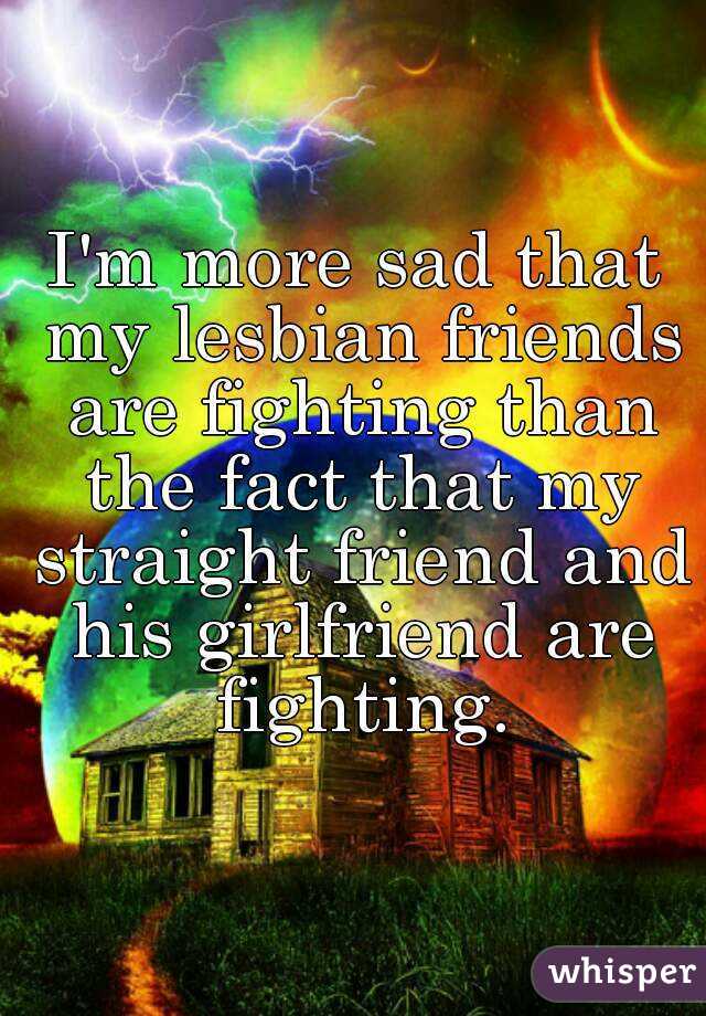 I'm more sad that my lesbian friends are fighting than the fact that my straight friend and his girlfriend are fighting.