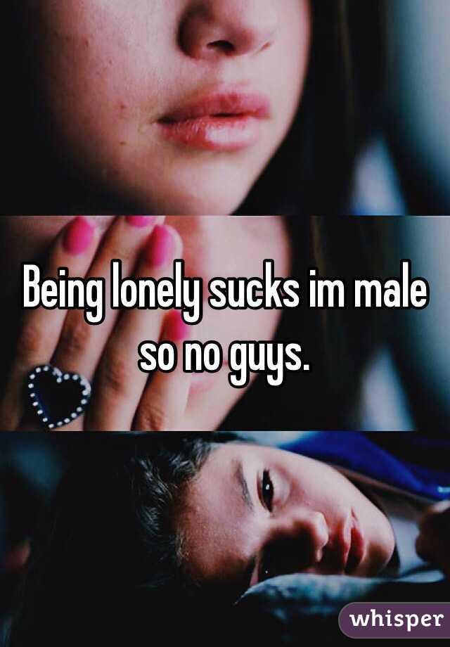 Being lonely sucks im male so no guys.