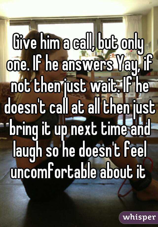 Give him a call, but only one. If he answers Yay, if not then just wait. If he doesn't call at all then just bring it up next time and laugh so he doesn't feel uncomfortable about it 