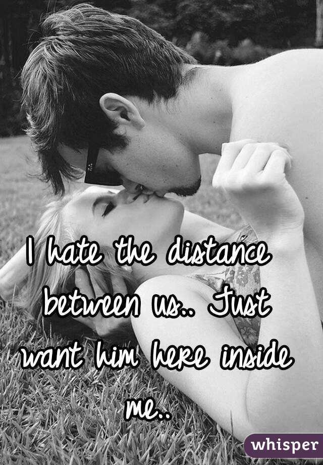 I hate the distance between us.. Just want him here inside me.. 