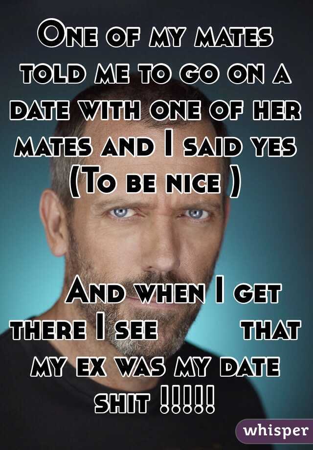 One of my mates told me to go on a date with one of her mates and I said yes 
(To be nice ) 


    And when I get there I see         that my ex was my date shit !!!!!