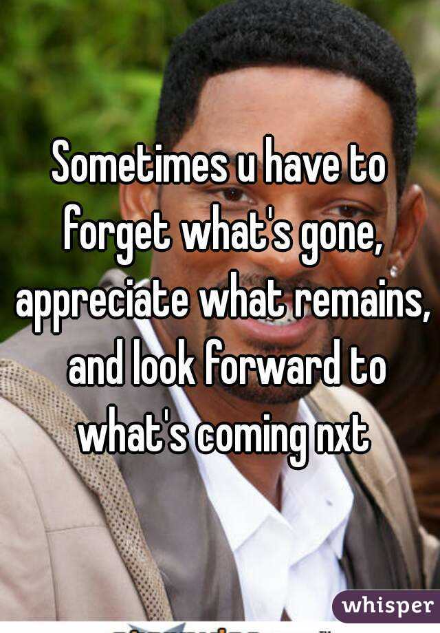 Sometimes u have to forget what's gone, appreciate what remains,  and look forward to what's coming nxt