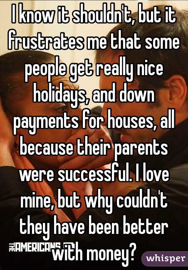 I know it shouldn't, but it frustrates me that some people get really nice holidays, and down payments for houses, all because their parents were successful. I love mine, but why couldn't they have been better with money?