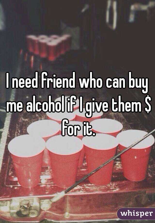 I need friend who can buy me alcohol if I give them $ for it.