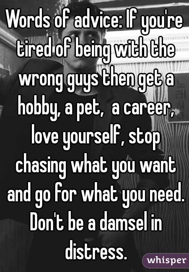 Words of advice: If you're tired of being with the wrong guys then get a hobby, a pet,  a career, love yourself, stop chasing what you want and go for what you need. Don't be a damsel in distress.