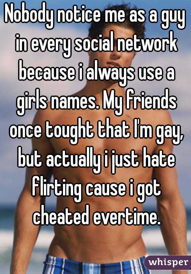 Nobody notice me as a guy in every social network because i always use a girls names. My friends once tought that I'm gay, but actually i just hate flirting cause i got cheated evertime.
