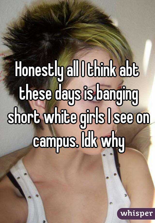 Honestly all I think abt these days is banging short white girls I see on campus. Idk why