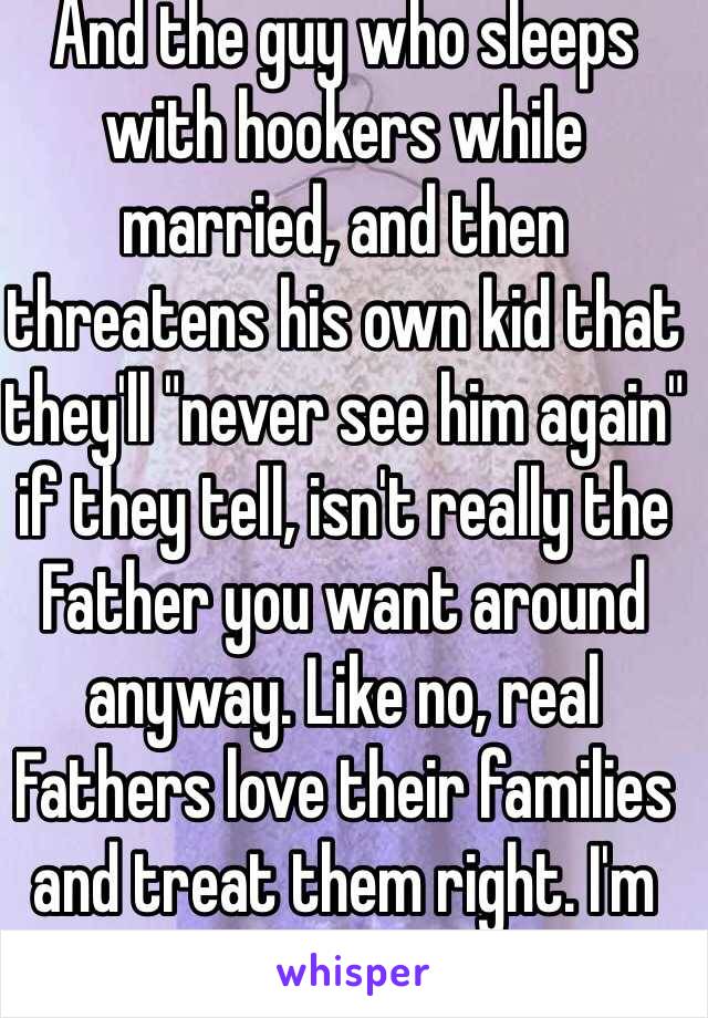 And the guy who sleeps with hookers while married, and then threatens his own kid that they'll "never see him again" if they tell, isn't really the Father you want around anyway. Like no, real Fathers love their families and treat them right. I'm sorry about this, this sucks