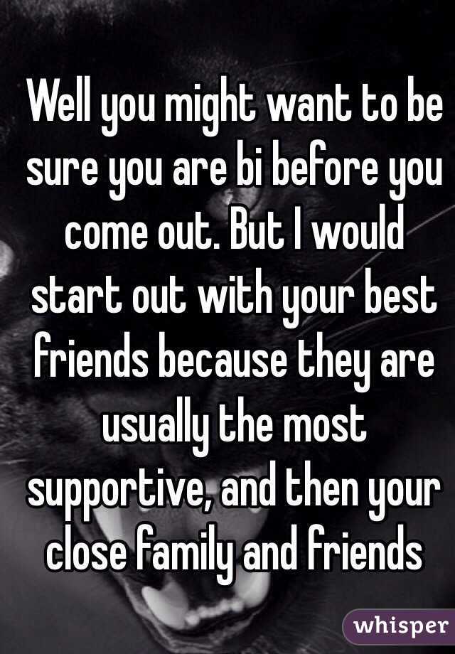 Well you might want to be sure you are bi before you come out. But I would start out with your best friends because they are usually the most supportive, and then your close family and friends 