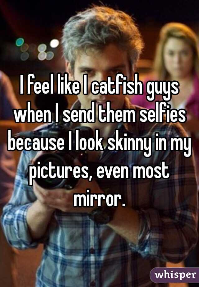 I feel like I catfish guys when I send them selfies because I look skinny in my pictures, even most mirror. 