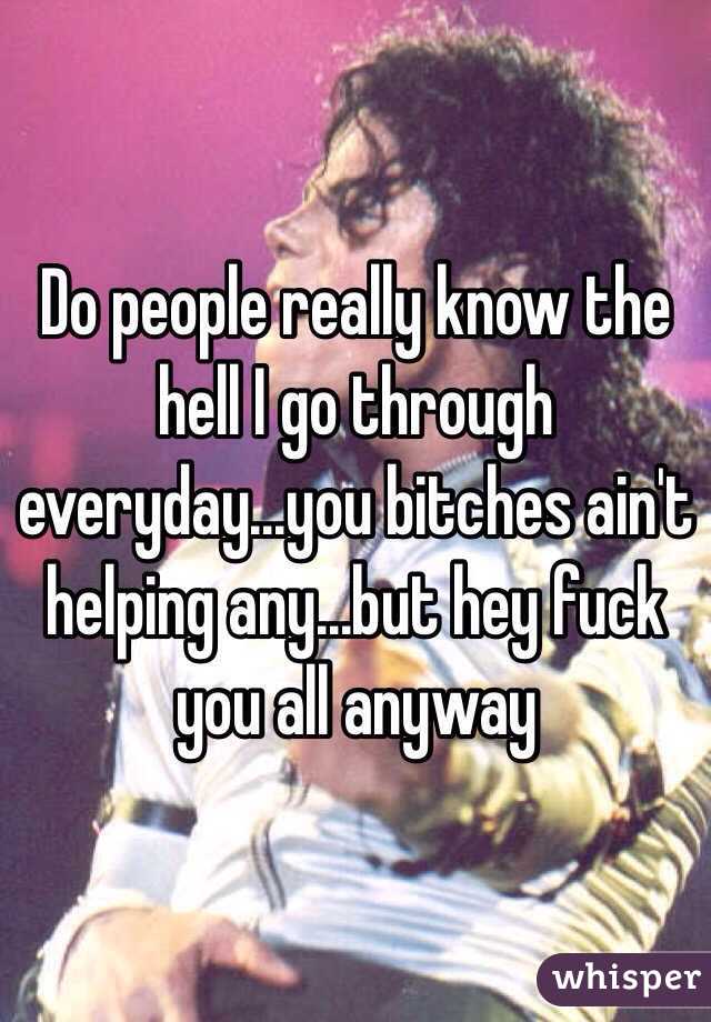 Do people really know the hell I go through everyday...you bitches ain't helping any...but hey fuck you all anyway